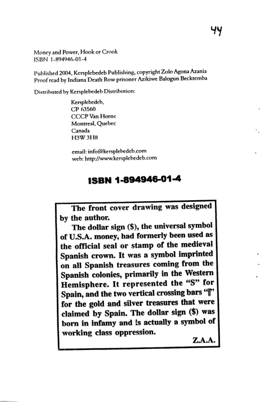 y  Money and Power, Hook or Crook ISBN 1-894946.014  Published 2004, Kersplebedeb Publishing, copyright Zolo Agona Azania Proofrcad by Indiana Death Row prisoner Azikiwe Balogun Beckiemba  Distributed by Kersplebedeb Distribuion:  Kersplebedeh,  CP 63560  CCCP Van Home Montreal, Quebec Canada  H3W M8  emailinfo@kersplebedeb.com web: hp:/jwwnekersplebedcb.com  1SBN 1-894946-01-4  The front cover drawing was designed by the author.  The dollar sign ($), the universal symbol of U.S.A. money, had formerly been used as the official seal or stamp of the medieval Spanish crown. It was a symbol imprinted on all Spanish treasures coming from the Spanish colonies, primarily in the Western Hemisphere. It represented the “S” for Spain, and the two vertical crossing bars ‘" for the gold and silver treasures that were claimed by Spain. The dollar sign ($) was born in infamy and Is actually a symbol of working class oppression.  Z.AA. 